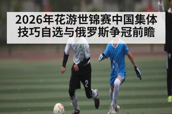 2026年花游世锦赛中国集体技巧自选与俄罗斯争冠前瞻